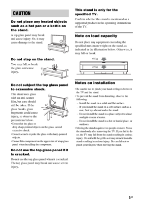 Page 55GB
Do not place any heated objects 
such as a hot pan or a kettle on 
the stand. 
A top glass panel may break 
and cause injury. Or, it may 
cause damage to the stand.
Do not step on the stand.
You may fall, or break 
the glass and cause 
injury.
Do not subject the top glass panel 
to excessive shock.
This stand uses glass 
with an anti-scatter 
film, but care should 
still be taken. If the 
glass breaks, glass 
fragments could cause 
injury, so observe the 
precautions below.
 Do not hit the glass or...