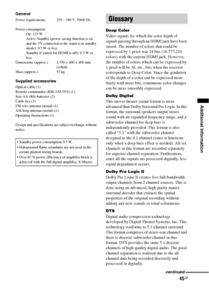 Page 4545GB
Additional Information
General
Power requirements  220 – 240 V, 50/60 Hz
Power consumption
On: 125 W
Active Standby (power saving function is on 
and the TV connected to the stand is in standby 
mode): 0.5 W or less
Standby (Control for HDMI is off): 0.3 W or 
less 
Dimensions (approx.) 1,550 × 400 × 400 mm
(w/h/d)
Mass (approx.) 53 kg
Supplied accessories
Optical cable (1)
Remote commander (RM-ANU032) (1)
Size AA (R6) batteries (2)
Cable ties (2)
FM wire antenna (aerial) (1)
AM loop antenna...