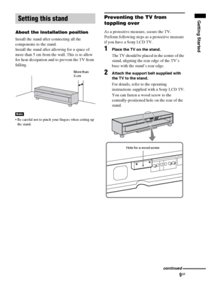 Page 99GB
Getting Started
About the installation position
Install the stand after connecting all the 
components to the stand.
Install the stand after allowing for a space of 
more than 5 cm from the wall. This is to allow 
for heat dissipation and to prevent the TV from 
falling.
 Be careful not to pinch your fingers when setting up 
the stand.
Preventing the TV from 
toppling over
As a protective measure, secure the TV.
Perform following steps as a protective measure 
if you have a Sony LCD TV.
1Place the TV...