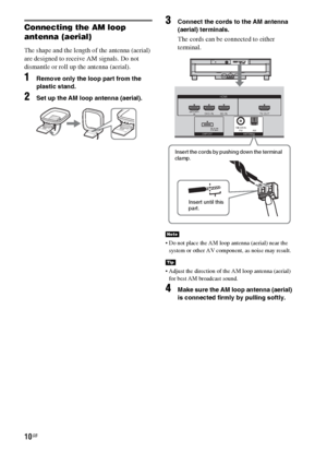 Page 1010GB
Connecting the AM loop 
antenna (aerial)
The shape and the length of the antenna (aerial) 
are designed to receive AM signals. Do not 
dismantle or roll up the antenna (aerial).
1Remove only the loop part from the 
plastic stand.
2Set up the AM loop antenna (aerial).
3Connect the cords to the AM antenna 
(aerial) terminals.
The cords can be connected to either 
terminal.
 Do not place the AM loop antenna (aerial) near the 
system or other AV component, as noise may result.
 Adjust the direction of...