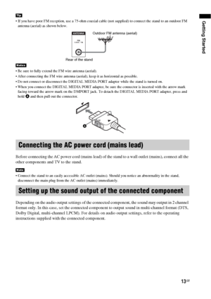 Page 13Getting Started
13GB
 If you have poor FM reception, use a 75-ohm coaxial cable (not supplied) to connect the stand to an outdoor FM 
antenna (aerial) as shown below.
 Be sure to fully extend the FM wire antenna (aerial).
 After connecting the FM wire antenna (aerial), keep it as horizontal as possible.
 Do not connect or disconnect the DIGITAL MEDIA PORT adapter while the stand is turned on.
 When you connect the DIGITAL MEDIA PORT adapter, be sure the connector is inserted with the arrow mark 
facing...