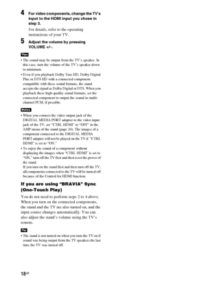 Page 1818GB
4For video components, change the TV’s 
input to the HDMI input you chose in 
step 3.
For details, refer to the operating 
instructions of your TV.
5Adjust the volume by pressing 
VOLUME +/–.
 The sound may be output from the TV’s speaker. In 
this case, turn the volume of the TV’s speaker down 
to minimum.
 Even if you playback Dolby True HD, Dolby Digital 
Plus or DTS HD with a connected component 
compatible with these sound formats, the stand 
accepts the signal as Dolby Digital or DTS. When you...