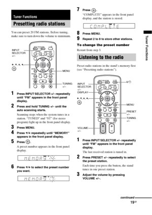 Page 1919GB
Tuner FunctionsYou can preset 20 FM stations. Before tuning, 
make sure to turn down the volume to minimum.
1Press INPUT SELECTOR +/– repeatedly 
until “FM” appears in the front panel 
display.
2Press and hold TUNING +/– until the 
auto scanning starts.
Scanning stops when the system tunes in a 
station. “TUNED” and “ST” (for stereo 
program) light up in the front panel display.
3Press MENU.
4Press X/x repeatedly until “MEMORY” 
appears in the front panel display.
5Press .
A preset number appears in...