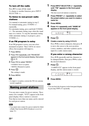 Page 2020GB
To turn off the radio
Press "/1 to turn off the stand.
To change to another function, press INPUT 
SELECTOR +/–.
To listen to non-preset radio 
stations
Use manual or automatic tuning in step 2. 
For manual tuning, press TUNING +/– 
repeatedly.
For automatic tuning, press and hold TUNING 
+/–. The automatic tuning stops when the stand 
tunes in a station. To stop the automatic tuning 
while automatic tuning is in progress, press 
TUNING +/–.
If an FM program is noisy
If an FM program is noisy,...