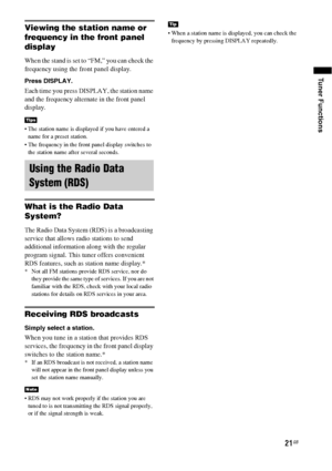 Page 2121GB
Tuner Functions
Viewing the station name or 
frequency in the front panel 
display
When the stand is set to “FM,” you can check the 
frequency using the front panel display.
Press DISPLAY.
Each time you press DISPLAY, the station name 
and the frequency alternate in the front panel 
display.
 The station name is displayed if you have entered a 
name for a preset station.
 The frequency in the front panel display switches to 
the station name after several seconds.
What is the Radio Data 
System?
The...