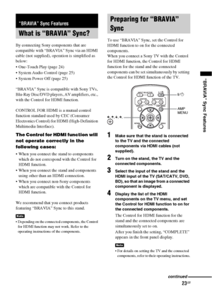 Page 2323GB
“BRAVIA” Sync Features
By connecting Sony components that are 
compatible with “BRAVIA” Sync via an HDMI 
cable (not supplied), operation is simplified as 
below:
 One-Touch Play (page 24)
 System Audio Control (page 25)
 System Power Off (page 25)
“BRAVIA” Sync is compatible with Sony TVs, 
Blu-Ray Disc/DVD players, AV amplifiers, etc., 
with the Control for HDMI function.
CONTROL FOR HDMI is a mutual control 
function standard used by CEC (Consumer 
Electronics Control) for HDMI (High-Definition...