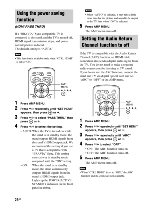 Page 2626GB
If a “BRAVIA” Sync-compatible TV is 
connected to the stand, and the TV is turned off, 
HDMI signal transmission stops, and power 
consumption is reduced.
The default setting is “AUTO.”
 This function is available only when “CTRL HDMI” 
is set to “ON.”
1Press AMP MENU.
2Press X/x repeatedly until “SET HDMI” 
appears, then press   or c.
3Press X/x to select “PASS THRU,” then 
press  or c.
4Press X/x to select the setting.
 AUTO: When the TV is turned on while 
the stand is in standby mode, the 
stand...