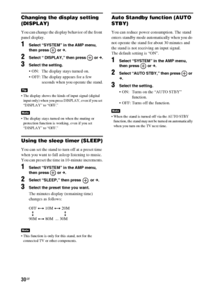 Page 3030GB
Changing the display setting 
(DISPLAY)
You can change the display behavior of the front 
panel display.
1Select “SYSTEM” in the AMP menu, 
then press   or c.
2Select “ DISPLAY,” then press   or c.
3Select the setting.
 ON:  The display stays turned on.
 OFF: The display appears for a few 
seconds when you operate the stand.
 The display shows the kinds of input signal (digital 
input only) when you press DISPLAY, even if you set 
“DISPLAY” to “OFF.”
 The display stays turned on when the muting or...
