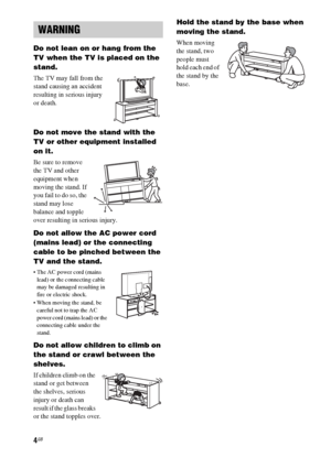 Page 44GB
Do not lean on or hang from the 
TV when the TV is placed on the 
stand.
The TV may fall from the 
stand causing an accident 
resulting in serious injury 
or death.
Do not move the stand with the 
TV or other equipment installed 
on it.
Be sure to remove 
the TV and other 
equipment when 
moving the stand. If 
you fail to do so, the 
stand may lose 
balance and topple 
over resulting in serious injury.
Do not allow the AC power cord 
(mains lead) or the connecting 
cable to be pinched between the 
TV...