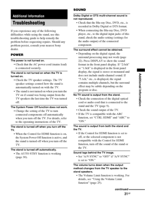 Page 3131GB
Additional Information
If you experience any of the following 
difficulties while using the stand, use this 
troubleshooting guide to help remedy the 
problem before requesting repairs. Should any 
problem persist, consult your nearest Sony 
dealer.
POWER
The power is not turned on.
 Check that the AC power cord (mains lead) 
is connected securely.
The stand is not turned on when the TV is 
turned on.
 Check the TV speaker settings. The TV 
speaker settings control how the stand is 
automatically...