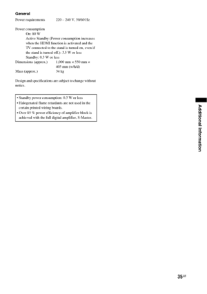 Page 3535GB
Additional Information
General
Power requirements  220 – 240 V, 50/60 Hz
Power consumption
On: 80 W
Active Standby (Power consumption increases 
when the HDMI function is activated and the 
TV connected to the stand is turned on, even if 
the stand is turned off.): 3.5 W or less
Standby: 0.3 W or less
Dimensions (approx.) 1,000 mm × 550 mm × 
405 mm (w/h/d)
Mass (approx.) 34 kg
Design and specifications are subject to change without 
notice.
 Standby power consumption: 0.3 W or less
 Halogenated...