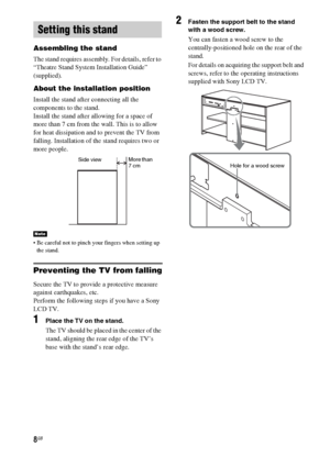 Page 88GB
Assembling the stand
The stand requires assembly. For details, refer to 
“Theatre Stand System Installation Guide” 
(supplied).
About the installation position
Install the stand after connecting all the 
components to the stand.
Install the stand after allowing for a space of 
more than 7 cm from the wall. This is to allow 
for heat dissipation and to prevent the TV from 
falling. Installation of the stand requires two or 
more people.
 Be careful not to pinch your fingers when setting up 
the...