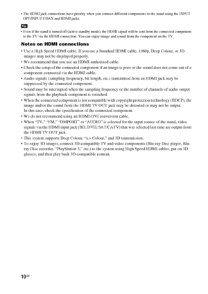 Page 1010GB
 The HDMI jack connections have priority when you connect different components to the stand using the INPUT 
OPT/INPUT COAX and HDMI jacks.
 Even if the stand is turned off (active standby mode), the HDMI signal will be sent from the connected component 
to the TV via the HDMI connection. You can enjoy image and sound from the component on the TV.
Notes on HDMI connections
 Use a High Speed HDMI cable. If you use a Standard HDMI cable, 1080p, Deep Colour, or 3D 
images may not be displayed...