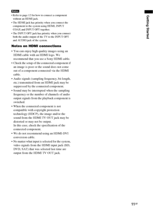 Page 1111GB
Getting Started Refer to page 12 for how to connect a component 
without an HDMI jack.
 The HDMI jack has priority when you connect the 
component to the system using HDMI, INPUT 
COAX and INPUT OPT together.
 The INPUT OPT jack has priority when you connect 
both the audio output of the TV to the INPUT OPT 
and AUDIO jack of the system.
Notes on HDMI connections
 You can enjoy high quality images using an 
HDMI cable with an HDMI logo. We 
recommend that you use a Sony HDMI cable.
 Check the setup...