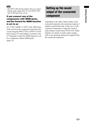Page 1313GB
Getting Started The INPUT OPT jack has priority when you connect 
both the audio output of the TV to the INPUT OPT 
and AUDIO jack of the system.
If you connect any of the 
components with HDMI jacks, 
and the Control for HDMI function 
is set to on
Set “CTRL: HDMI” to “OFF” in the AMP menu 
of the system for the component connected to the 
system using the INPUT OPT or INPUT COAX 
jack (except a TV) individually. For details, refer 
to “Setting the Control for HDMI function to off 
for a component...