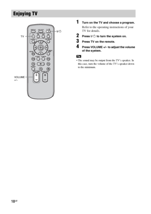 Page 1818GB
1Turn on the TV and choose a program. 
Refer to the operating instructions of your 
TV for details.
2Press ?/1 to turn the system on.
3Press TV on the remote.
4Press VOLUME +/– to adjust the volume 
of the system.
 The sound may be output from the TV’s speaker. In 
this case, turn the volume of the TV’s speaker down 
to the minimum.
Enjoying TV
VOLUME
MUTINGALBUM
-
DMPORTTV BD DVD SAT
LEVEL MODEDISPLAY
AMP MENUINPUT SELECTOR
ALBUM+
RETURNDMPORT
MENU
SOUND FIELD
?/1
VOLUME  
+/–TV
Tip
 