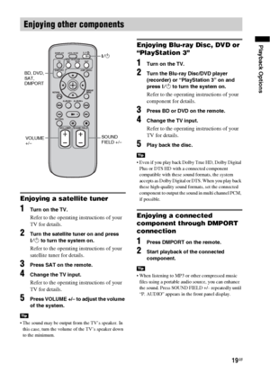 Page 1919GB
Playback Options
Enjoying a satellite tuner
1Turn on the TV.
Refer to the operating instructions of your 
TV for details.
2Turn the satellite tuner on and press 
?/1 to turn the system on.
Refer to the operating instructions of your 
satellite tuner for details.
3Press SAT on the remote.
4Change the TV input.
Refer to the operating instructions of your 
TV for details.
5Press VOLUME +/– to adjust the volume 
of the system.
 The sound may be output from the TV’s speaker. In 
this case, turn the...