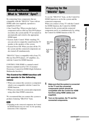 Page 2121GB
“BRAVIA” Sync Features
By connecting Sony components that are 
compatible with the “BRAVIA” Sync with an 
HDMI cable (not supplied), operation is 
simplified as below:
 One-Touch Play: When you play back a 
component such as a Blu-ray Disc/DVD player 
(recorder), the system and the TV are turned on 
automatically and switch to the appropriate 
HDMI input.
 System Audio Control: While watching TV, 
you can select to output the sound from the TV 
speaker or the speakers of the system.
 System Power...