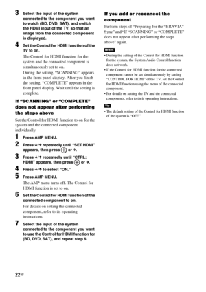 Page 2222GB
3Select the input of the system 
connected to the component you want 
to watch (BD, DVD, SAT), and switch 
the HDMI input of the TV, so that an 
image from the connected component 
is displayed.
4Set the Control for HDMI function of the 
TV to on.
The Control for HDMI function for the 
system and the connected component is 
simultaneously set to on.
During the setting, “SCANNING” appears 
in the front panel display. After you finish 
the setting, “COMPLETE” appears in the 
front panel display. Wait...