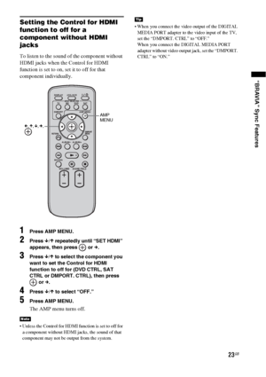 Page 2323GB
“BRAVIA” Sync Features
Setting the Control for HDMI 
function to off for a 
component without HDMI 
jacks
To listen to the sound of the component without 
HDMI jacks when the Control for HDMI 
function is set to on, set it to off for that 
component individually.
1Press AMP MENU.
2Press x/X repeatedly until “SET HDMI” 
appears, then press   or c.
3Press x/X to select the component you 
want to set the Control for HDMI 
function to off for (DVD CTRL, SAT 
CTRL or DMPORT. CTRL), then press 
 or c....