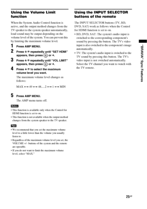 Page 2525GB
“BRAVIA” Sync Features
Using the Volume Limit 
function
When the System Audio Control function is 
active, and the output method changes from the 
TV speaker to the system speaker automatically, 
loud sound may be output depending on the 
volume level of the system. You can prevent this 
by limiting the maximum volume level.
1Press AMP MENU.
2Press x/X repeatedly until “SET HDMI” 
appears, then press   or c.
3Press x/X repeatedly until “VOL LIMIT” 
appears, then press   or c.
4Press x/X to select...