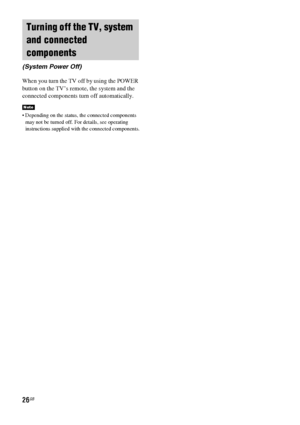 Page 2626GB
When you turn the TV off by using the POWER 
button on the TV’s remote, the system and the 
connected components turn off automatically.
 Depending on the status, the connected components 
may not be turned off. For details, see operating 
instructions supplied with the connected components.
Turning off the TV, system 
and connected 
components
(System Power Off)
Note
 