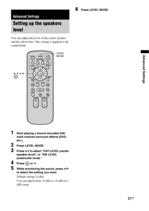 Page 2727GB
Advanced Settings
You can adjust the level of the center speaker 
and the subwoofer. This setting is applied to all 
sound fields.
1Start playing a source encoded with 
multi channel surround effects (DVD, 
etc.).
2Press LEVEL MODE.
3Press x/X to select “CNT LEVEL (center 
speaker level)” or “SW LEVEL 
(subwoofer level).”
4Press  or c.
5While monitoring the sound, press x/X 
to select the setting you want.
Default setting: 0 (dB)
You can adjust from –6 (dB) to +6 (dB) in 1 
(dB) steps.
6Press LEVEL...