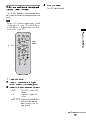 Page 2929GB
Advanced Settings
Enjoying multiplex broadcast 
sound (DUAL MONO)
You can enjoy multiplex broadcast sound when 
the system receives an AC-3 multiplex broadcast 
signal.
 To receive AC-3 signal, you need to connect a digital 
satellite tuner to the system with an optical cable or 
coaxial cable, and set the digital output mode of the 
digital satellite tuner to AC-3.
1Press AMP MENU.
2Press x/X repeatedly until “DUAL 
MONO” appears, then press   or c.
3Press x/X to select the sound you want.
 MAIN:...