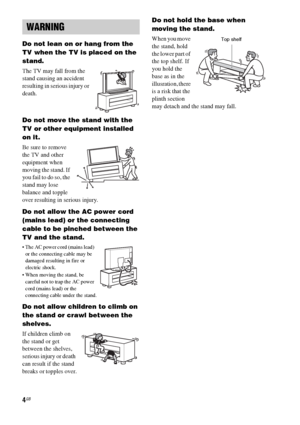 Page 44GB
Do not lean on or hang from the 
TV when the TV is placed on the 
stand.
The TV may fall from the 
stand causing an accident 
resulting in serious injury or 
death.
Do not move the stand with the 
TV or other equipment installed 
on it.
Be sure to remove 
the TV and other 
equipment when 
moving the stand. If 
you fail to do so, the 
stand may lose 
balance and topple 
over resulting in serious injury.
Do not allow the AC power cord 
(mains lead) or the connecting 
cable to be pinched between the 
TV...