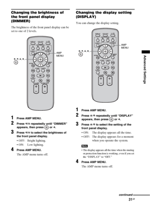 Page 3131GB
Advanced Settings
Changing the brightness of 
the front panel display 
(DIMMER)
The brightness of the front panel display can be 
set to one of 2 levels.
1Press AMP MENU.
2Press X/x repeatedly until “DIMMER” 
appears, then press   or c. 
3Press X/x to select the brightness of 
the front panel display.
 OFF: Bright lighting.
 ON: Low lighting.
4Press AMP MENU.
The AMP menu turns off.
Changing the display setting 
(DISPLAY)
You can change the display setting.
1Press AMP MENU.
2Press x/X repeatedly...