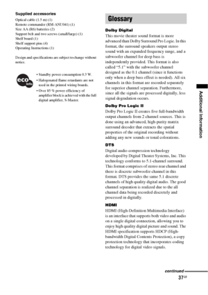 Page 3737GB
Additional Information
Supplied accessories
Optical cable (1.5 m) (1)
Remote commander (RM-ANU041) (1)
Size AA (R6) batteries (2)
Support belt and two screws (small/large) (1)
Shelf board (1)
Shelf support pins (4)
Operating Instructions (1)
Design and specifications are subject to change without 
notice.
 Standby power consumption 0.3 W.
 Halogenated flame retardants are not 
used in the printed wiring boards.
 Over 85 % power efficiency of 
amplifier block is achieved with the full 
digital...