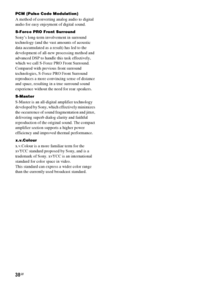 Page 3838GB
PCM (Pulse Code Modulation)
A method of converting analog audio to digital 
audio for easy enjoyment of digital sound.
S-Force PRO Front Surround
Sony’s long-term involvement in surround 
technology (and the vast amounts of acoustic 
data accumulated as a result) has led to the 
development of all-new processing method and 
advanced DSP to handle this task effectively, 
which we call S-Force PRO Front Surround. 
Compared with previous front surround 
technologies, S-Force PRO Front Surround...
