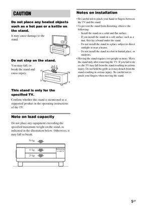 Page 55GB
Do not place any heated objects 
such as a hot pan or a kettle on 
the stand. 
It may cause damage to the 
stand.
Do not step on the stand.
You may fall, or 
break the stand and 
cause injury.
This stand is only for the 
specified TV.
Confirm whether this stand is mentioned as a 
supported product in the operating instructions 
of the TV.
Note on load capacity
Do not place any equipment exceeding the 
specified maximum weight on the stand, as 
indicated in the illustration below. Otherwise, it 
may...