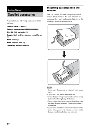 Page 88GB
Please check the following accessories in the 
package.
Optical cable (1.5 m) (1)
Remote commander (RM-ANU041) (1)
Size AA (R6) batteries (2)
Support belt and two screws (small/large) 
(1)
Shelf board (1)
Shelf support pins (4)
Operating Instructions (1)
Inserting batteries into the 
remote
You can control the stand using the supplied 
remote. Insert two size AA (R6) batteries by 
matching the + and – ends on the batteries to the 
markings inside the compartment.
 Do not leave the remote in an...