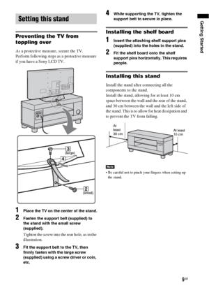 Page 99GB
Getting Started
Preventing the TV from 
toppling over
As a protective measure, secure the TV.
Perform following steps as a protective measure 
if you have a Sony LCD TV.
1Place the TV on the center of the stand.
2Fasten the support belt (supplied) to 
the stand with the small screw 
(supplied).
Tighten the screw into the rear hole, as in the 
illustration.
3Fit the support belt to the TV, then 
firmly fasten with the large screw 
(supplied) using a screw driver or coin, 
etc.
4While supporting the...