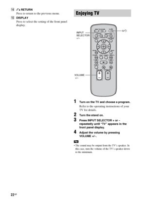 Page 2222GB
NO RETURN
Press to return to the previous menu.
ODISPLAY
Press to select the setting of the front panel 
display.
1Turn on the TV and choose a program. 
Refer to the operating instructions of your 
TV for details.
2Turn the stand on.
3Press INPUT SELECTOR + or – 
repeatedly until “TV” appears in the 
front panel display.
4Adjust the volume by pressing 
VOLUME +/–.
 The sound may be output from the TV’s speaker. In 
this case, turn the volume of the TV’s speaker down 
to the minimum.
Enjoying TV
Tip...