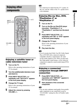 Page 2323GB
Playback Options
Enjoying a satellite tuner or 
cable television tuner
1Turn on the TV.
Refer to the operating instructions of your 
TV for details.
2Turn the satellite/cable television tuner 
and stand on.
3Press INPUT SELECTOR + or – 
repeatedly until “SAT/CATV” appears 
in the front panel display.
4Change the TV input. 
Refer to the operating instructions of your 
TV for details.
5Adjust the volume by pressing 
VOLUME +/–.
 The sound may be output from the TV’s speaker. In 
this case, turn the...