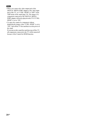 Page 2424GB
 When you connect the video output jack of the 
DIGITAL MEDIA PORT adapter to the video input 
jack of the TV, set “CTRL: HDMI” to “OFF” in the 
AMP menu of the stand (page 34). The images of a 
component connected to the DIGITAL MEDIA 
PORT adapter will not be played on the TV if “CTRL: 
HDMI” is set to “ON.”
 To enjoy the sound of a component without 
displaying the images when “CTRL: HDMI” is set to 
“ON,” turn off the TV first and then reset the power of 
the stand.
If you turn on this stand...