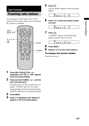 Page 2525GB
Tuner FunctionsYou can preset 20 FM stations and 10 AM 
stations. Before tuning, make sure to turn down 
the volume to minimum.
1Press INPUT SELECTOR + or – 
repeatedly until “FM” or “AM” appears 
in the front panel display.
2Press and hold TUNING + or – until the 
auto scanning starts.
Scanning stops when the system tunes in a 
station. “TUNED” and “ST” (for stereo 
program) light up in the front panel display. 
“MONO” lights up for a monaural program.
3Press MENU.
4Press X/x repeatedly until...