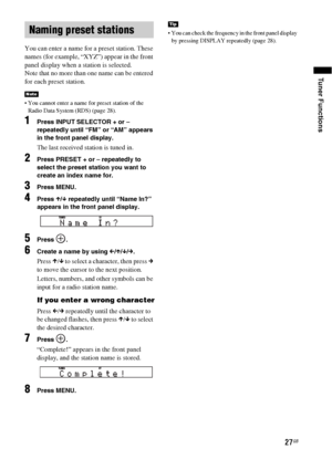 Page 2727GB
Tuner Functions
You can enter a name for a preset station. These 
names (for example, “XYZ”) appear in the front 
panel display when a station is selected.
Note that no more than one name can be entered 
for each preset station.
 You cannot enter a name for preset station of the 
Radio Data System (RDS) (page 28).
1Press INPUT SELECTOR + or – 
repeatedly until “FM” or “AM” appears 
in the front panel display.
The last received station is tuned in.
2Press PRESET + or – repeatedly to 
select the...