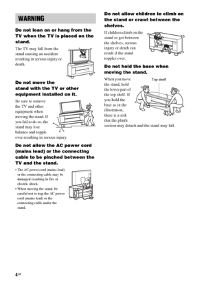 Page 44GB
Do not lean on or hang from the 
TV when the TV is placed on the 
stand.
The TV may fall from the 
stand causing an accident 
resulting in serious injury or 
death.
Do not move the 
stand with the TV or other 
equipment installed on it.
Be sure to remove 
the TV and other 
equipment when 
moving the stand. If 
you fail to do so, the 
stand may lose 
balance and topple 
over resulting in serious injury.
Do not allow the AC power cord 
(mains lead) or the connecting 
cable to be pinched between the 
TV...