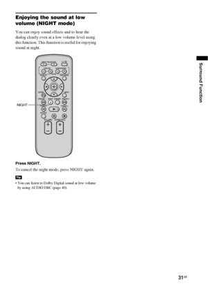 Page 3131GB
Surround Function
Enjoying the sound at low 
volume (NIGHT mode)
You can enjoy sound effects and to hear the 
dialog clearly even at a low volume level using 
this function. This function is useful for enjoying 
sound at night. 
Press NIGHT.
To cancel the night mode, press NIGHT again.
 You can listen to Dolby Digital sound at low volume 
by using AUDIO DRC (page 40).
Tip
VOLUME
MUTING TUNING
-
PRESET-NIGHT DISPLAYCENTER SUBWOOFER INPUT SELECTOR
AMP MENU LEVEL
DIMMER
TUNING
+
PRESET+
RETURNMENU...