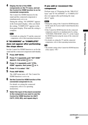 Page 3333GB
“BRAVIA” Sync Features
4Display the list of the HDMI 
components on the TV menu, and set 
the Control for HDMI function to on for 
connected components.
The Control for HDMI function for the 
stand and the connected component is 
simultaneously set to on.
During the setting, “SCANNING” appears 
in the front panel display. After you finish 
the setting, “COMPLETE” appears in the 
front panel display. Wait until the setting is 
complete.
 For details on setting the TV and the connected 
components,...