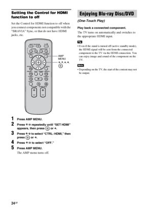 Page 3434GB
Setting the Control for HDMI 
function to off
Set the Control for HDMI function to off when 
you connect components not compatible with the 
“BRAVIA” Sync, or that do not have HDMI 
jacks, etc.
1Press AMP MENU.
2Press X/x repeatedly until “SET HDMI” 
appears, then press   or c.
3Press X/x to select “CTRL: HDMI,” then 
press  or c.
4Press X/x to select “OFF.”
5Press AMP MENU.
The AMP menu turns off.
Play back a connected component.
The TV turns on automatically and switches to 
the appropriate HDMI...