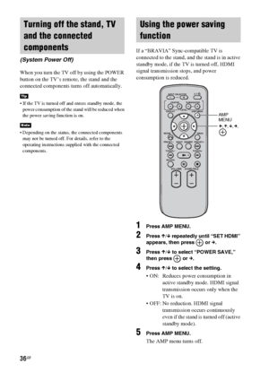 Page 3636GB
When you turn the TV off by using the POWER 
button on the TV’s remote, the stand and the 
connected components turns off automatically.
 If the TV is turned off and enters standby mode, the 
power consumption of the stand will be reduced when 
the power saving function is on.
 Depending on the status, the connected components 
may not be turned off. For details, refer to the 
operating instructions supplied with the connected 
components.
If a “BRAVIA” Sync-compatible TV is 
connected to the stand,...