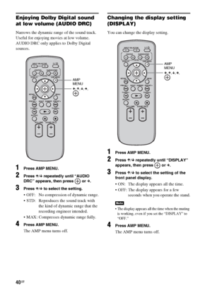 Page 4040GB
Enjoying Dolby Digital sound 
at low volume (AUDIO DRC)
Narrows the dynamic range of the sound track. 
Useful for enjoying movies at low volume. 
AUDIO DRC only applies to Dolby Digital 
sources.
1Press AMP MENU.
2Press X/x repeatedly until “AUDIO 
DRC” appears, then press   or c.
3Press X/x to select the setting.
 OFF:  No compression of dynamic range.
 STD:  Reproduces the sound track with 
the kind of dynamic range that the 
recording engineer intended.
 MAX: Compresses dynamic range fully....