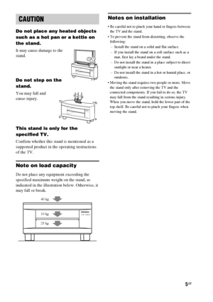 Page 55GB
Do not place any heated objects 
such as a hot pan or a kettle on 
the stand. 
It may cause damage to the 
stand.
Do not step on the 
stand.
You may fall and 
cause injury.
This stand is only for the 
specified TV.
Confirm whether this stand is mentioned as a 
supported product in the operating instructions 
of the TV.
Note on load capacity
Do not place any equipment exceeding the 
specified maximum weight on the stand, as 
indicated in the illustration below. Otherwise, it 
may fall or break.
Notes...