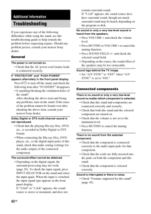 Page 4242GB
If you experience any of the following 
difficulties while using the stand, use this 
troubleshooting guide to help remedy the 
problem before requesting repairs. Should any 
problem persist, consult your nearest Sony 
dealer.
General
The power is not turned on.
 Check that the AC power cord (mains lead) 
is connected securely.
If “PROTECTOR” and “PUSH POWER” 
appears alternately in the front panel display.
Press ?/1 to turn off the stand, and check the 
following item after “STANDBY” disappears....