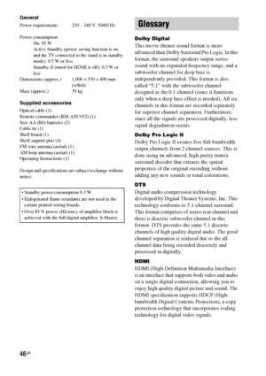 Page 4646GB
General
Power requirements  220 – 240 V, 50/60 Hz
Power consumption
On: 95 W
Active Standby (power saving function is on 
and the TV connected to the stand is in standby 
mode): 0.5 W or less
Standby (Control for HDMI is off): 0.3 W or 
less 
Dimensions (approx.) 1,000 × 550 × 400 mm
(w/h/d)
Mass (approx.) 39 kg
Supplied accessories
Optical cable (1)
Remote commander (RM-ANU032) (1)
Size AA (R6) batteries (2)
Cable tie (1)
Shelf board (1)
Shelf support pins (4)
FM wire antenna (aerial) (1)
AM loop...