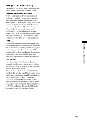 Page 4747GB
Additional Information
PCM (Pulse Code Modulation)
A method of converting analog audio to digital 
audio for easy enjoyment of digital sound.
S-Force PRO Front Surround
Sony’s long-term involvement in surround 
technology (and the vast amounts of acoustic 
data accumulated as a result) has led to the 
development of all-new processing method and 
advanced DSP to handle this task effectively, 
which we call S-Force PRO Front Surround. 
Compared with previous front surround 
technologies, S-Force PRO...